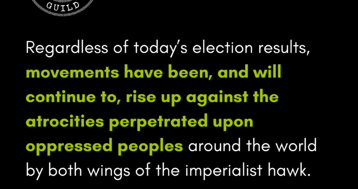 Regardless of today’s election results, movements have been, and will continue to, rise up against the atrocities perpetrated upon oppressed peoples around the world by both wings of the imperialist hawk.